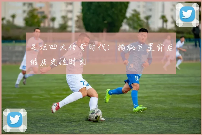 足坛四大传奇时代：揭秘巨星背后的历史性时刻