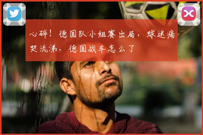 心碎！德国队小组赛出局，球迷痛哭流涕，德国战车怎么了